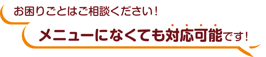 お困りごとはご相談ください！メニューになくても、対応可能です！